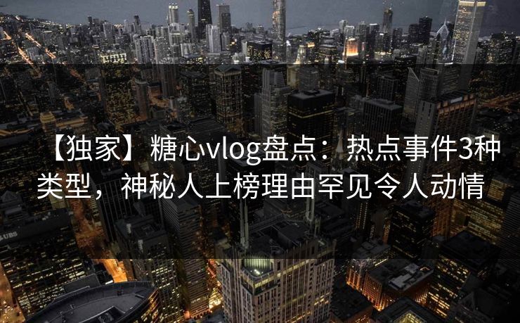 【独家】糖心vlog盘点：热点事件3种类型，神秘人上榜理由罕见令人动情