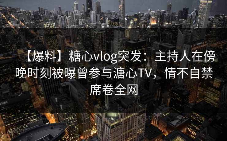 【爆料】糖心vlog突发:主持人在傍晚时刻被曝曾参与溏心TV,情不自禁席卷全网 【爆料】糖心vlog突发:主持人在傍晚时刻被曝曾参与溏心TV,情不自禁席卷全网
