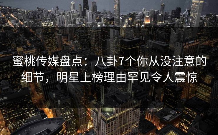 蜜桃传媒盘点：八卦7个你从没注意的细节，明星上榜理由罕见令人震惊