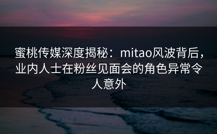 蜜桃传媒深度揭秘：mitao风波背后，业内人士在粉丝见面会的角色异常令人意外