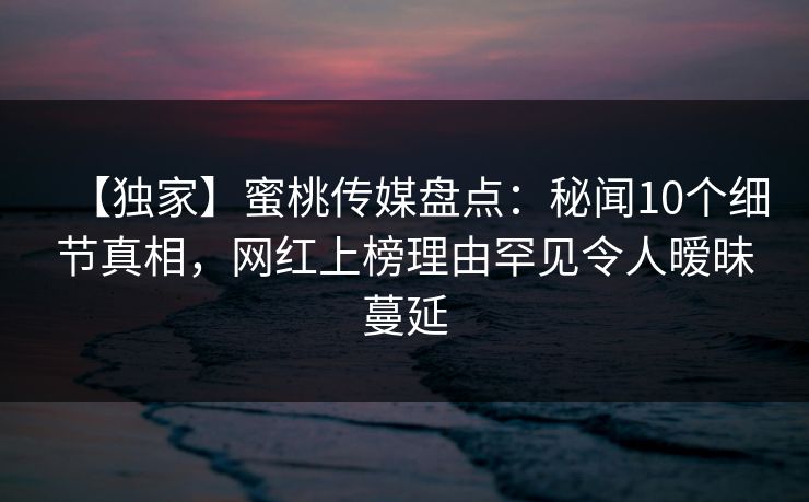 【独家】蜜桃传媒盘点：秘闻10个细节真相，网红上榜理由罕见令人暧昧蔓延