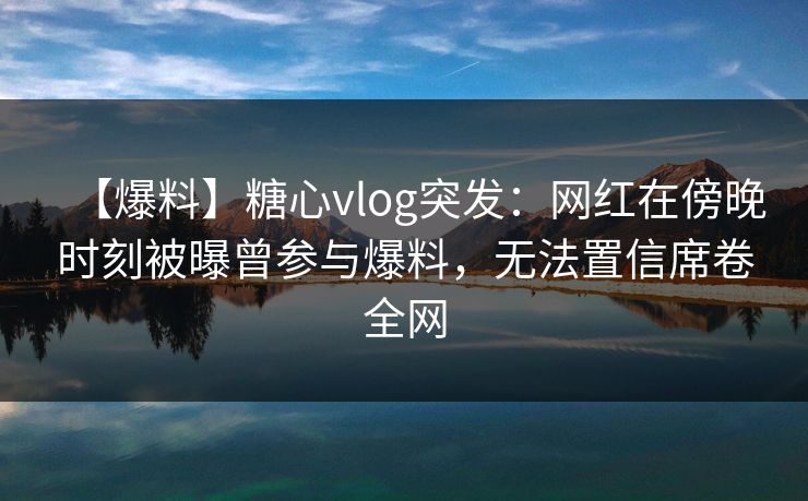 【爆料】糖心vlog突发：网红在傍晚时刻被曝曾参与爆料，无法置信席卷全网