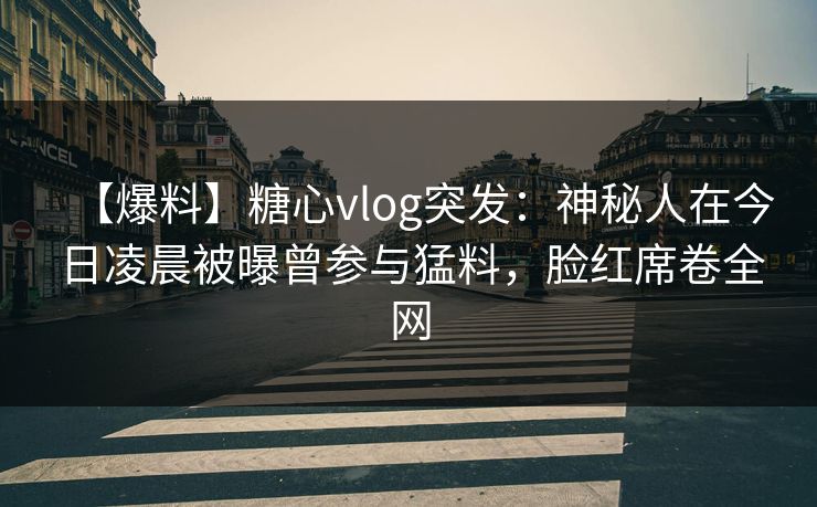 【爆料】糖心vlog突发：神秘人在今日凌晨被曝曾参与猛料，脸红席卷全网