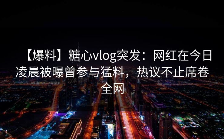 【爆料】糖心vlog突发：网红在今日凌晨被曝曾参与猛料，热议不止席卷全网