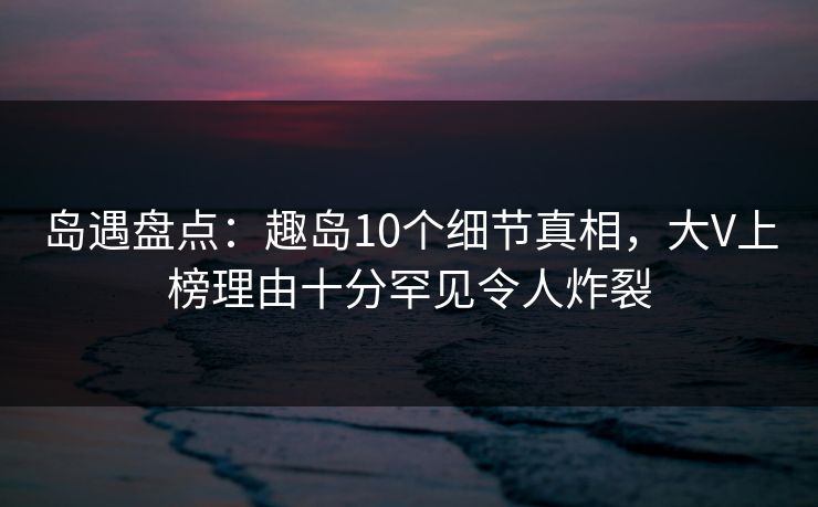 岛遇盘点：趣岛10个细节真相，大V上榜理由十分罕见令人炸裂