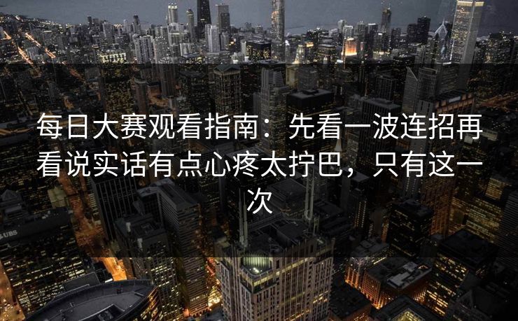 每日大赛观看指南：先看一波连招再看说实话有点心疼太拧巴，只有这一次