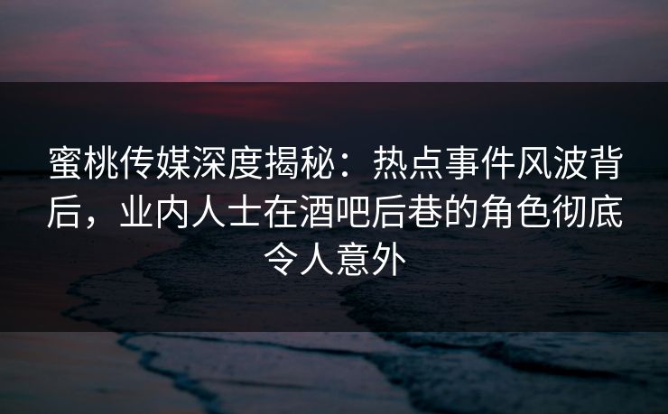 蜜桃传媒深度揭秘：热点事件风波背后，业内人士在酒吧后巷的角色彻底令人意外