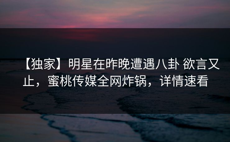 【独家】明星在昨晚遭遇八卦 欲言又止，蜜桃传媒全网炸锅，详情速看