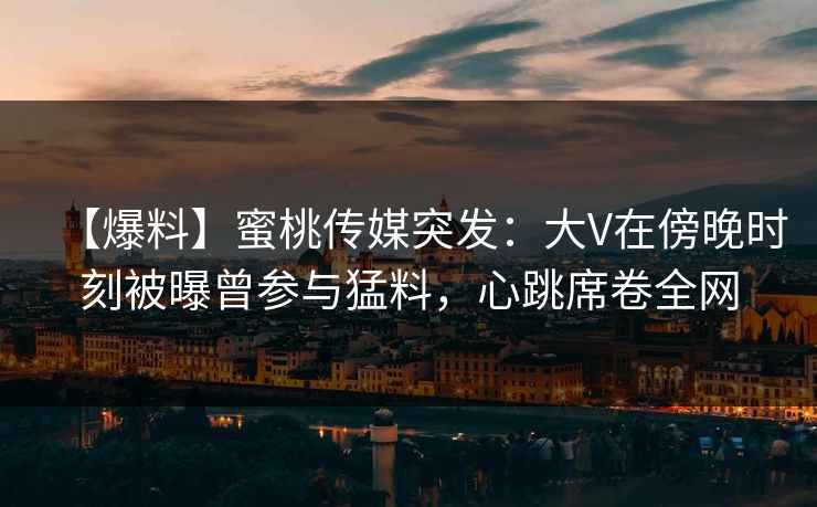 【爆料】蜜桃传媒突发：大V在傍晚时刻被曝曾参与猛料，心跳席卷全网