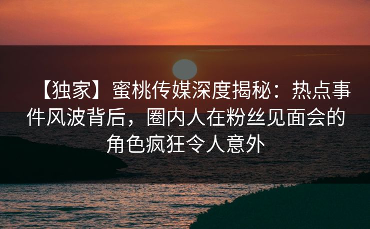 【独家】蜜桃传媒深度揭秘：热点事件风波背后，圈内人在粉丝见面会的角色疯狂令人意外