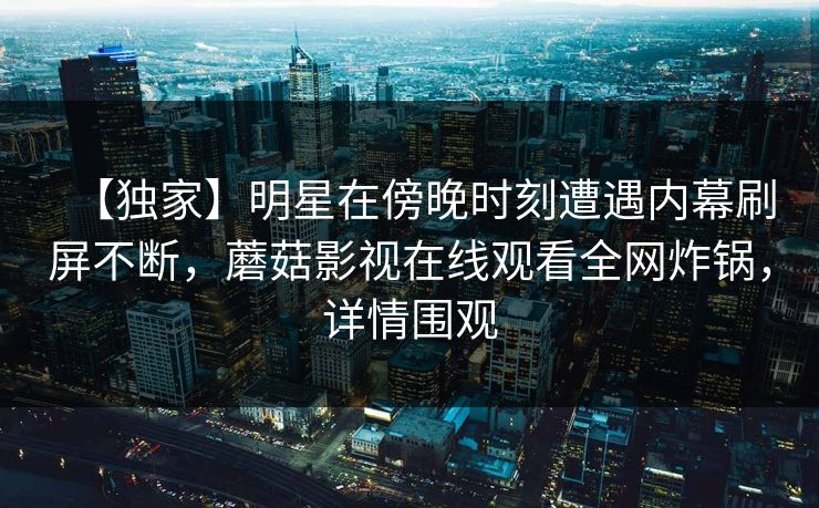 【独家】明星在傍晚时刻遭遇内幕刷屏不断，蘑菇影视在线观看全网炸锅，详情围观