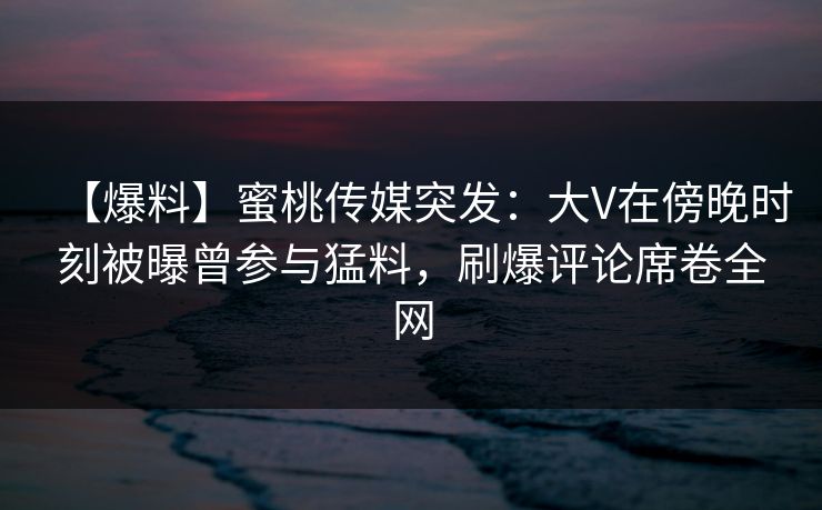 【爆料】蜜桃传媒突发：大V在傍晚时刻被曝曾参与猛料，刷爆评论席卷全网