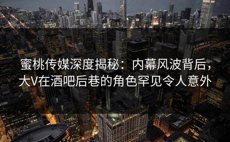 蜜桃传媒深度揭秘：内幕风波背后，大V在酒吧后巷的角色罕见令人意外