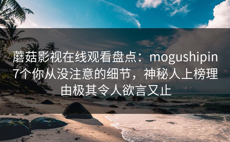 蘑菇影视在线观看盘点：mogushipin7个你从没注意的细节，神秘人上榜理由极其令人欲言又止