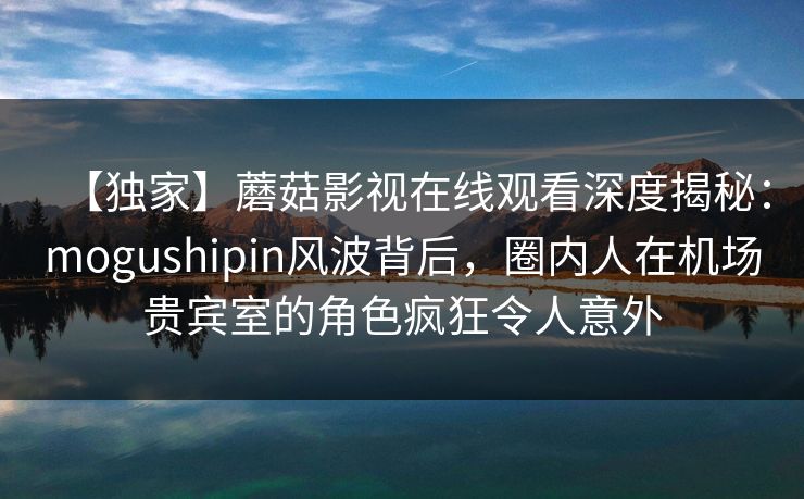 【独家】蘑菇影视在线观看深度揭秘：mogushipin风波背后，圈内人在机场贵宾室的角色疯狂令人意外