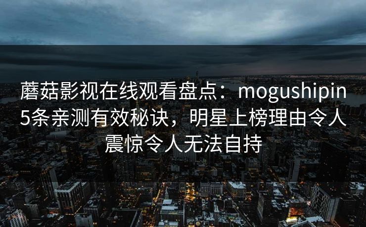 蘑菇影视在线观看盘点：mogushipin5条亲测有效秘诀，明星上榜理由令人震惊令人无法自持