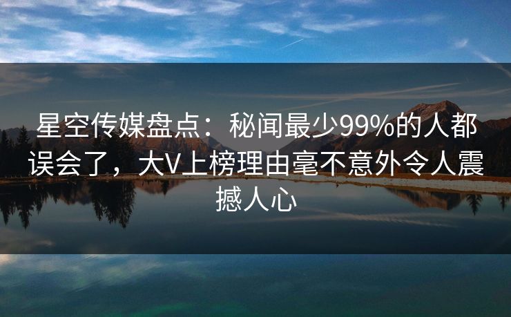 星空传媒盘点：秘闻最少99%的人都误会了，大V上榜理由毫不意外令人震撼人心