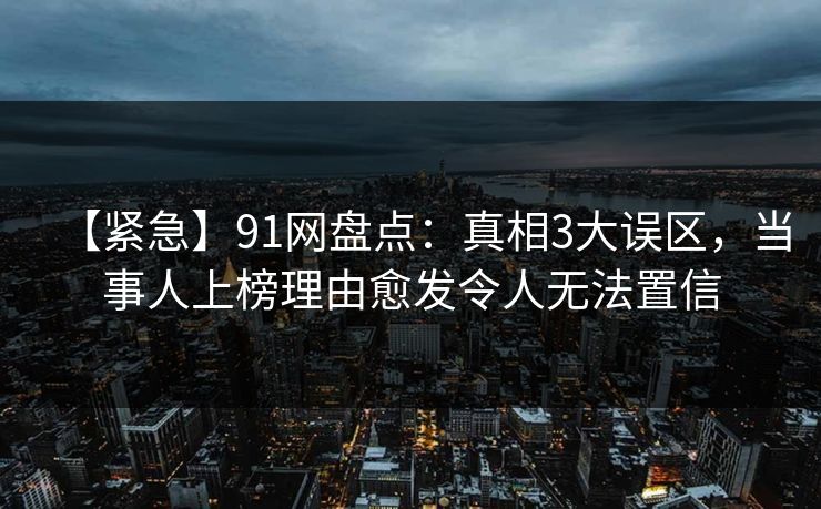 【紧急】91网盘点：真相3大误区，当事人上榜理由愈发令人无法置信