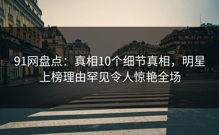91网盘点：真相10个细节真相，明星上榜理由罕见令人惊艳全场