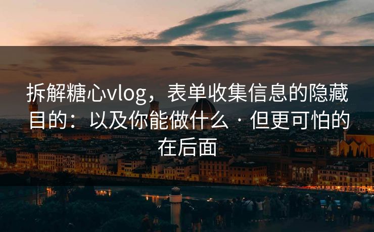 拆解糖心vlog，表单收集信息的隐藏目的：以及你能做什么 · 但更可怕的在后面