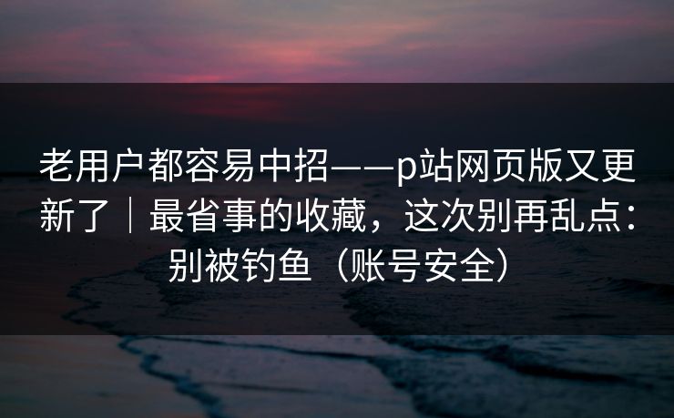 老用户都容易中招——p站网页版又更新了｜最省事的收藏，这次别再乱点：别被钓鱼（账号安全）