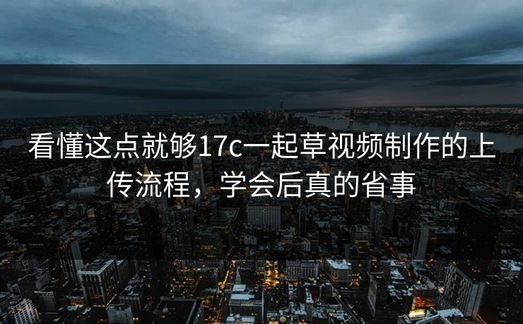看懂这点就够17c一起草视频制作的上传流程，学会后真的省事