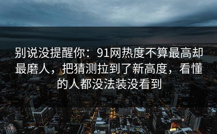 别说没提醒你:91网热度不算最高却最磨人,把猜测拉到了新高度,看懂的人都没法装没看到 别说没提醒你:91网热度不算最高却最磨人,把猜测拉到了新高度,看懂的人都没法装没看到
