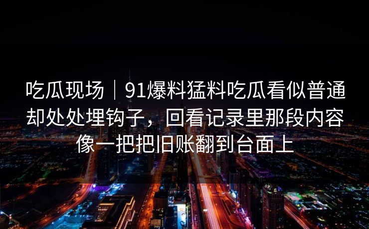 吃瓜现场｜91爆料猛料吃瓜看似普通却处处埋钩子，回看记录里那段内容像一把把旧账翻到台面上